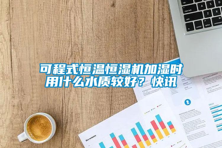 可程式恒溫恒濕機加濕時用什么水質(zhì)較好？快訊